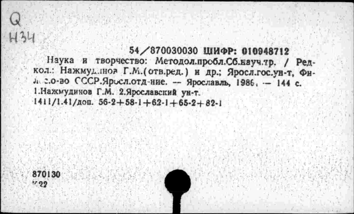 ﻿(3 нъч
54/870030030 ШИФР: 010948712
Наука и творчество: Методол.пробл.Сб.науч.тр. / Редкой.: Нажмуд.шо? Г.М.(отв.ред.) и др.; Ярое л.гос. ун-т, Фи-л г.0-30 С ССР. Ярое л.отд ние. — Ярославль, 1986, — 144 с. ЬНажмудинов Г.М. 2.Ярославский ун-т.
1411/1.41 /доп. 56-2+58-1 +62• 1 + 65-2 + 82-1
870130 "22